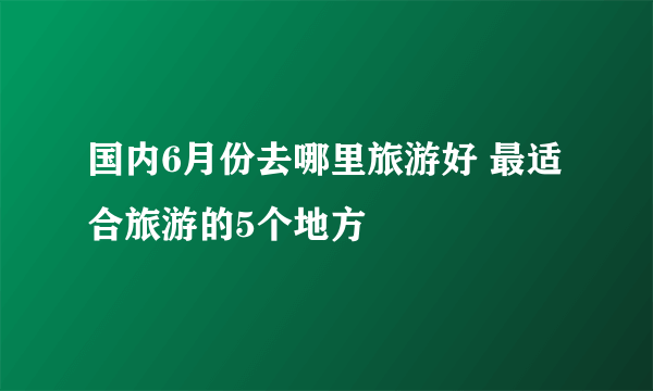 国内6月份去哪里旅游好 最适合旅游的5个地方