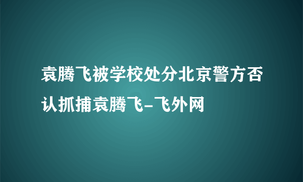 袁腾飞被学校处分北京警方否认抓捕袁腾飞-飞外网