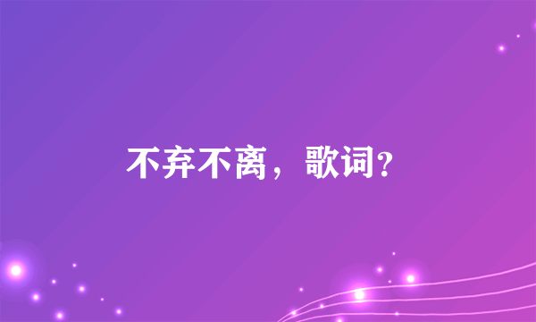 不弃不离，歌词？