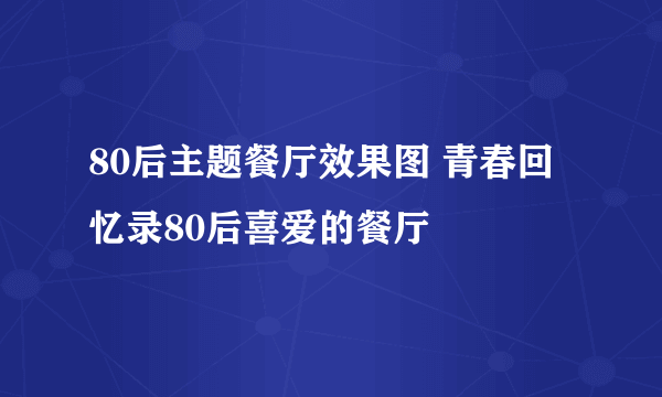 80后主题餐厅效果图 青春回忆录80后喜爱的餐厅