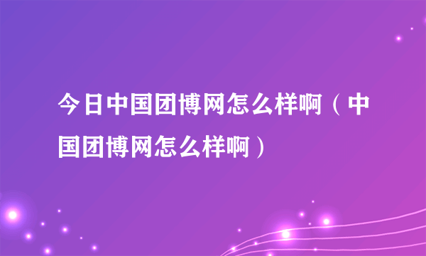 今日中国团博网怎么样啊（中国团博网怎么样啊）