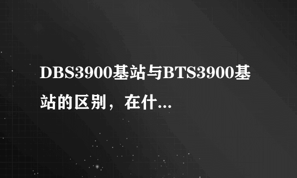 DBS3900基站与BTS3900基站的区别，在什么情况下使用DBS3900