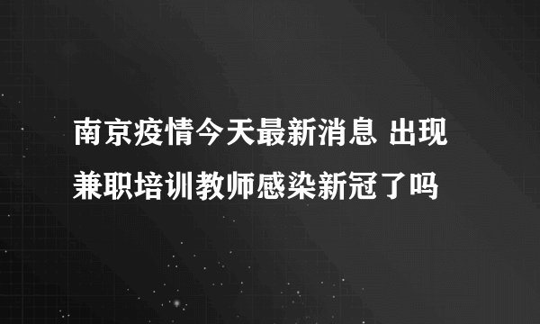 南京疫情今天最新消息 出现兼职培训教师感染新冠了吗