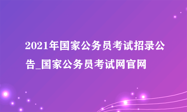 2021年国家公务员考试招录公告_国家公务员考试网官网