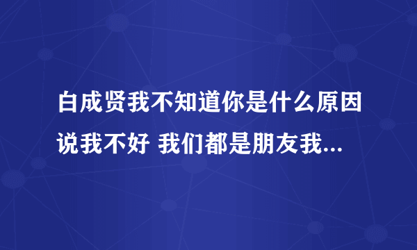 白成贤我不知道你是什么原因说我不好 我们都是朋友我才用心帮你 我把你当好朋友可你却是这样说我不好 现？