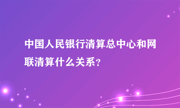 中国人民银行清算总中心和网联清算什么关系？