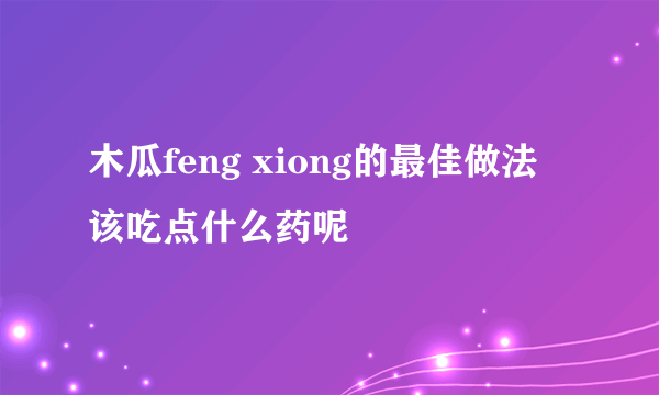 木瓜feng xiong的最佳做法 该吃点什么药呢