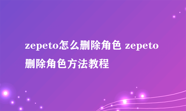 zepeto怎么删除角色 zepeto删除角色方法教程