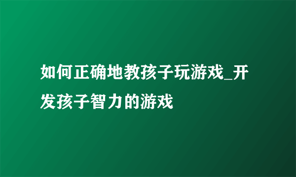 如何正确地教孩子玩游戏_开发孩子智力的游戏