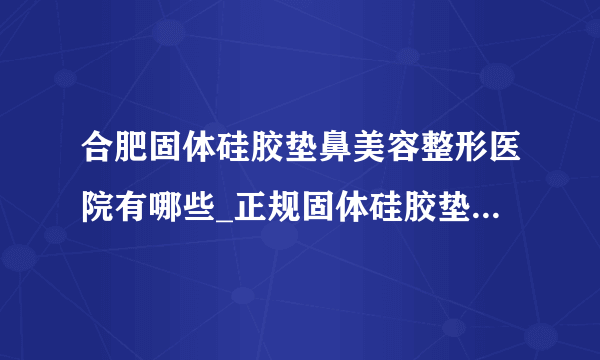 合肥固体硅胶垫鼻美容整形医院有哪些_正规固体硅胶垫鼻医疗整形医院哪里好【附价格】