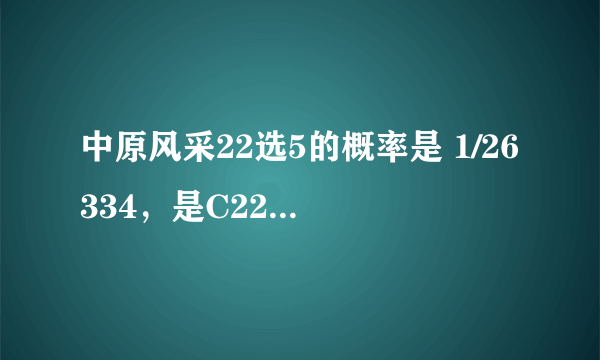 中原风采22选5的概率是 1/26334，是C22^5，那么选对4个或者3个的概率是多少啊！有那位数学高手给帮忙计算一下，谁认识高中的数学老师，可以帮忙请教！4个的概率为C22^4=1/7315 3个的概率为C22^3=1/1540 这是绝对不对的！3个的概率比排列3直选的概率都小！还有C5^4×C22^4和C5^3×C22^3这纯醉是瞎胡闹，选4个比选5个的概率都低！哥们啊，选对5个应该是一等奖啊！4个应该是二等奖，3个是三等奖，难道中个三等奖5元钱比中一等奖50000还难！