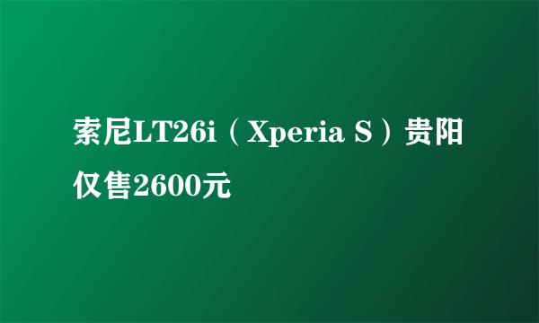 索尼LT26i（Xperia S）贵阳仅售2600元