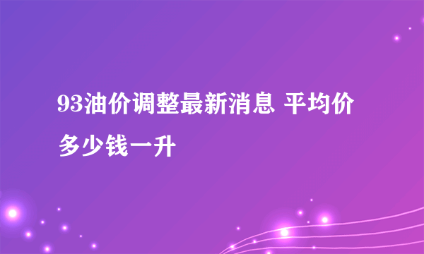 93油价调整最新消息 平均价多少钱一升