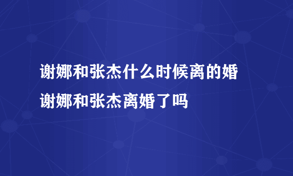 谢娜和张杰什么时候离的婚 谢娜和张杰离婚了吗