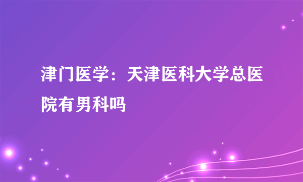 津门医学：天津医科大学总医院有男科吗