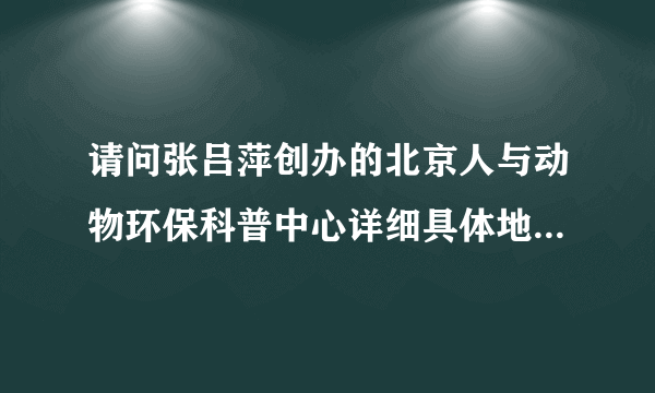 请问张吕萍创办的北京人与动物环保科普中心详细具体地址是哪里?非常感谢!