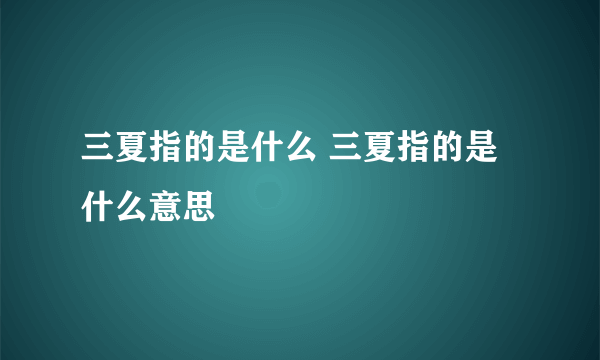 三夏指的是什么 三夏指的是什么意思