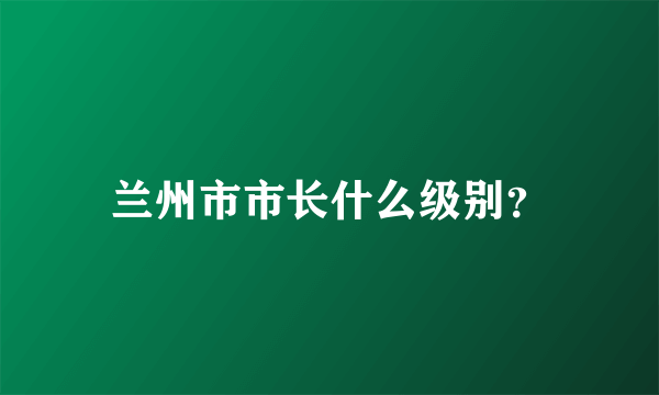 兰州市市长什么级别？