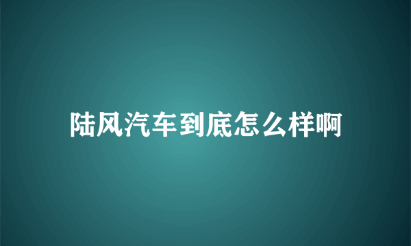 陆风汽车到底怎么样啊