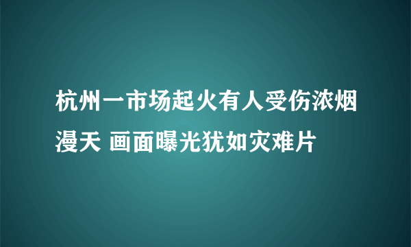 杭州一市场起火有人受伤浓烟漫天 画面曝光犹如灾难片