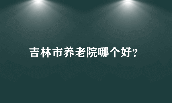 吉林市养老院哪个好？