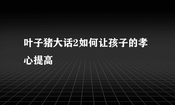 叶子猪大话2如何让孩子的孝心提高