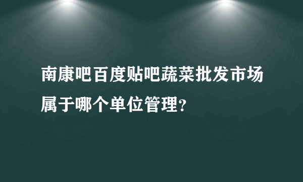 南康吧百度贴吧蔬菜批发市场属于哪个单位管理？