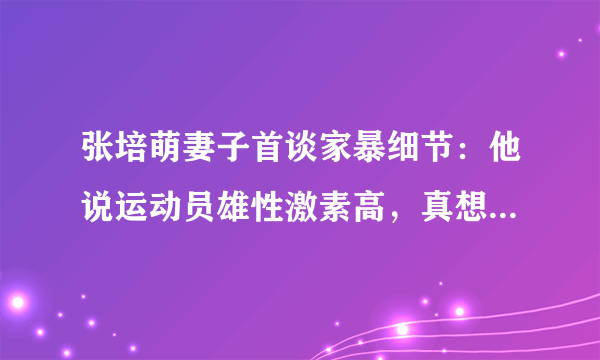 张培萌妻子首谈家暴细节：他说运动员雄性激素高，真想打能打死我