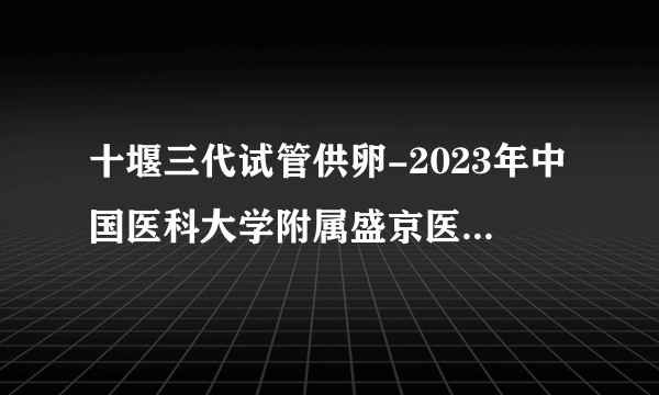 十堰三代试管供卵-2023年中国医科大学附属盛京医院分担三代试管捐卵费用