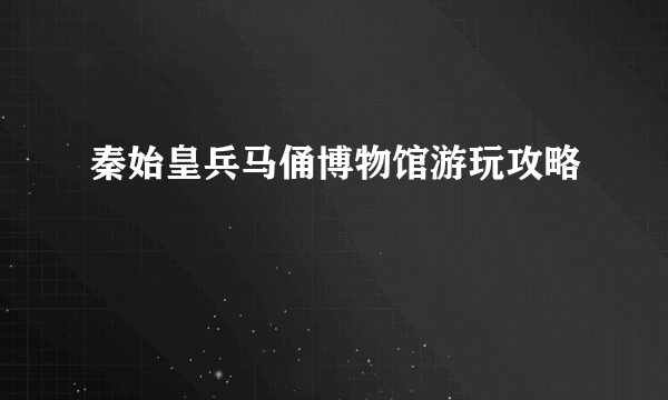 秦始皇兵马俑博物馆游玩攻略