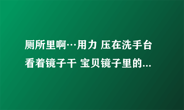 厕所里啊…用力 压在洗手台看着镜子干 宝贝镜子里的你多浪-情感口述