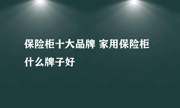 保险柜十大品牌 家用保险柜什么牌子好