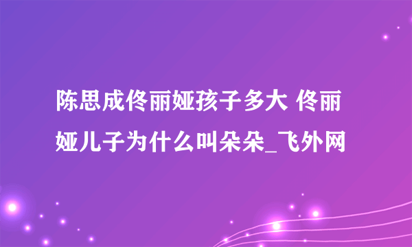 陈思成佟丽娅孩子多大 佟丽娅儿子为什么叫朵朵_飞外网