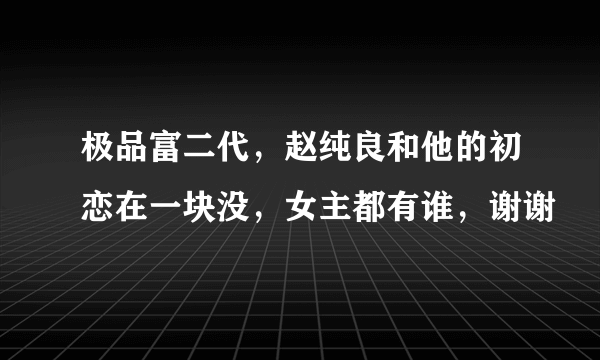 极品富二代，赵纯良和他的初恋在一块没，女主都有谁，谢谢