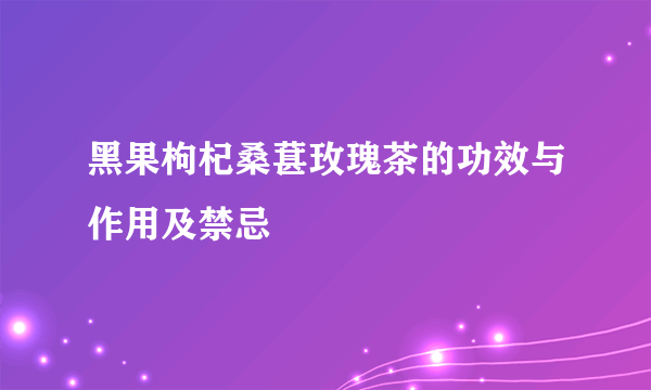 黑果枸杞桑葚玫瑰茶的功效与作用及禁忌