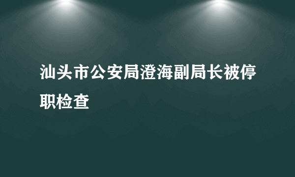 汕头市公安局澄海副局长被停职检查