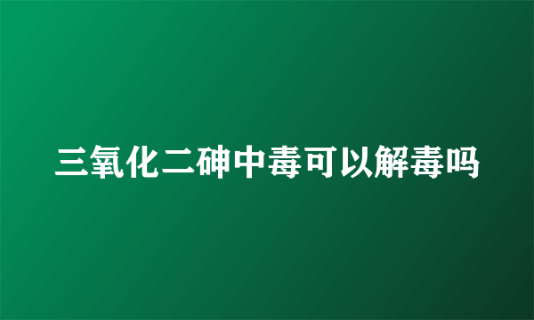 三氧化二砷中毒可以解毒吗