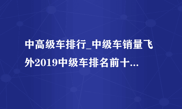 中高级车排行_中级车销量飞外2019中级车排名前十名的车_中国排行网