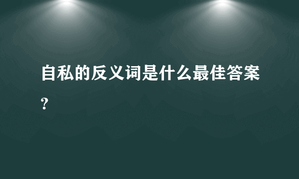 自私的反义词是什么最佳答案？