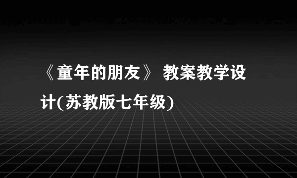 《童年的朋友》 教案教学设计(苏教版七年级)