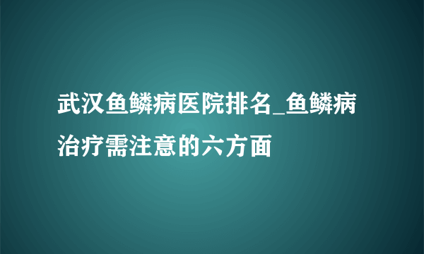 武汉鱼鳞病医院排名_鱼鳞病治疗需注意的六方面