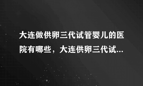 大连做供卵三代试管婴儿的医院有哪些，大连供卵三代试管婴儿机构及费用参考附详细地址