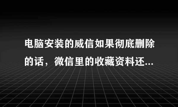 电脑安装的威信如果彻底删除的话，微信里的收藏资料还会保存在威信收藏里吗？