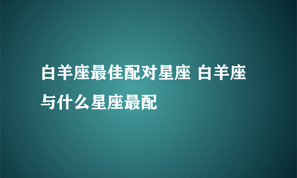 白羊座最佳配对星座 白羊座与什么星座最配