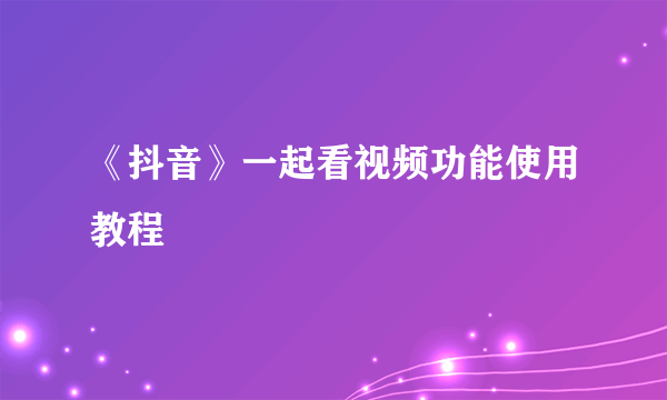 《抖音》一起看视频功能使用教程