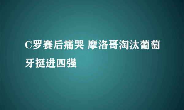 C罗赛后痛哭 摩洛哥淘汰葡萄牙挺进四强