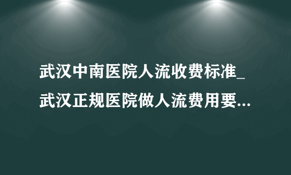 武汉中南医院人流收费标准_武汉正规医院做人流费用要多少钱【武汉仁爱医院地铁1号线直达】