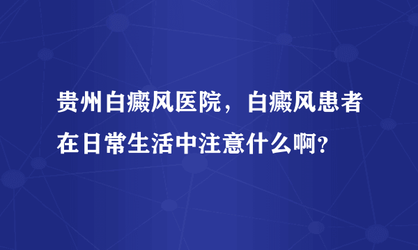 贵州白癜风医院，白癜风患者在日常生活中注意什么啊？