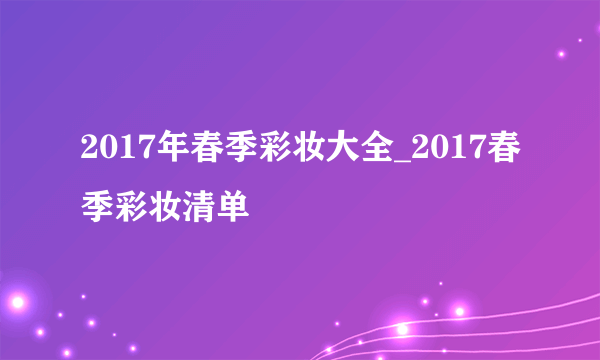 2017年春季彩妆大全_2017春季彩妆清单