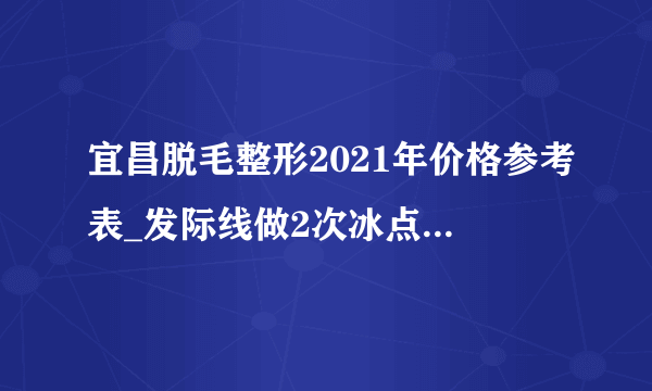 宜昌脱毛整形2021年价格参考表_发际线做2次冰点脱毛后悔了不好看，还能再长出来吗